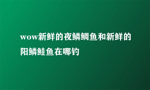 wow新鲜的夜鳞鲷鱼和新鲜的阳鳞鲑鱼在哪钓