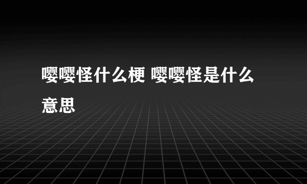 嘤嘤怪什么梗 嘤嘤怪是什么意思