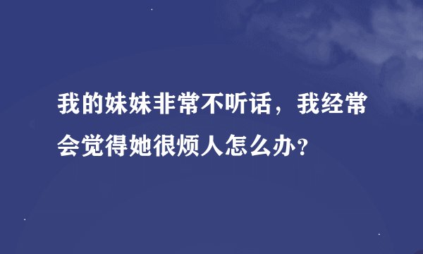 我的妹妹非常不听话，我经常会觉得她很烦人怎么办？