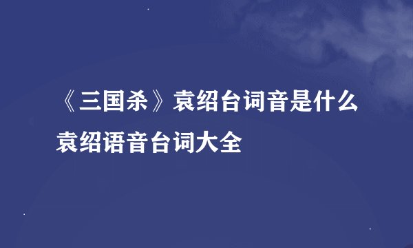 《三国杀》袁绍台词音是什么袁绍语音台词大全