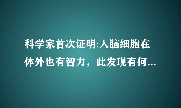 科学家首次证明:人脑细胞在体外也有智力,此发现有何重大意义?