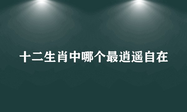 十二生肖中哪个最逍遥自在