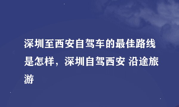 深圳至西安自驾车的最佳路线是怎样，深圳自驾西安 沿途旅游