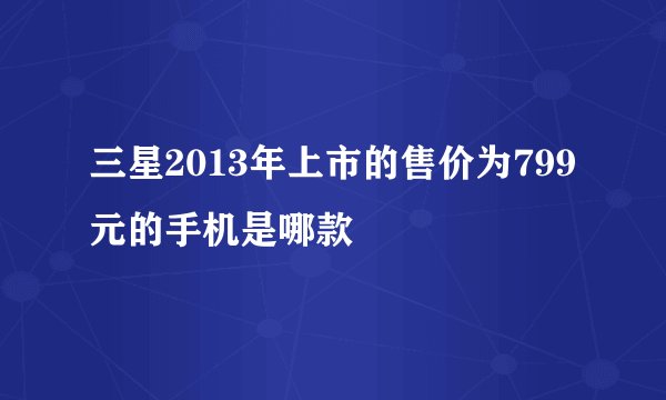 三星2013年上市的售价为799元的手机是哪款