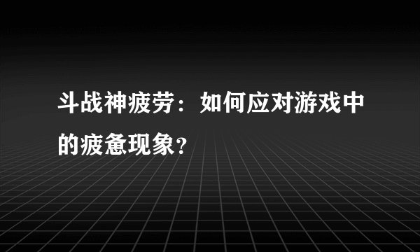 斗战神疲劳：如何应对游戏中的疲惫现象？