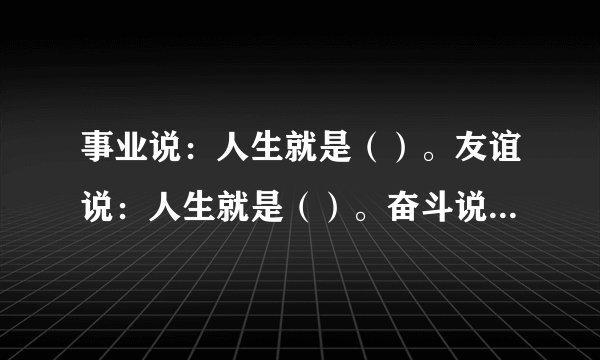 事业说：人生就是（）。友谊说：人生就是（）。奋斗说：人生就是（）。困难说：人生就是（）。