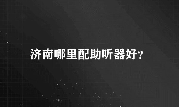 济南哪里配助听器好？