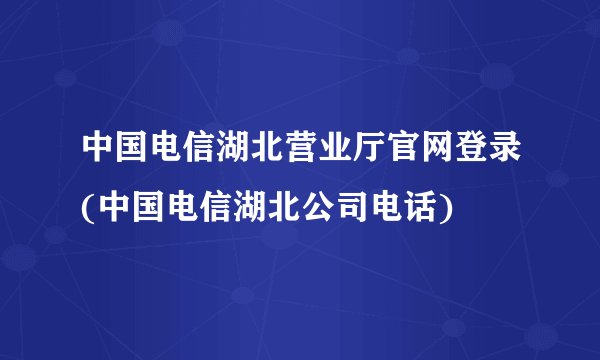 中国电信湖北营业厅官网登录(中国电信湖北公司电话)