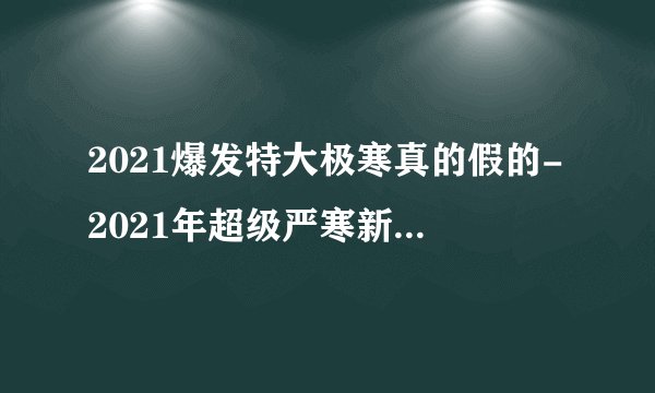 2021爆发特大极寒真的假的-2021年超级严寒新闻可信吗