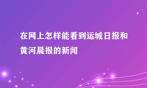 在网上怎样能看到运城日报和黄河晨报的新闻