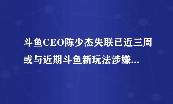 斗鱼CEO陈少杰失联已近三周或与近期斗鱼新玩法涉嫌赌博有关