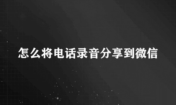 怎么将电话录音分享到微信