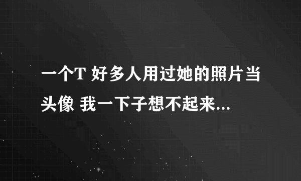 一个T 好多人用过她的照片当头像 我一下子想不起来叫什么了