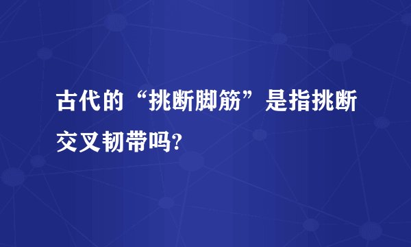 古代的“挑断脚筋”是指挑断交叉韧带吗?
