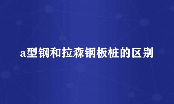 a型钢和拉森钢板桩的区别