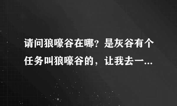 请问狼嚎谷在哪？是灰谷有个任务叫狼嚎谷的，让我去一下狼嚎谷，可我