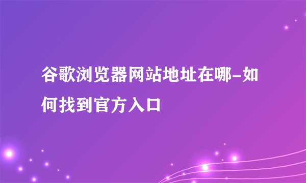 谷歌浏览器网站地址在哪-如何找到官方入口