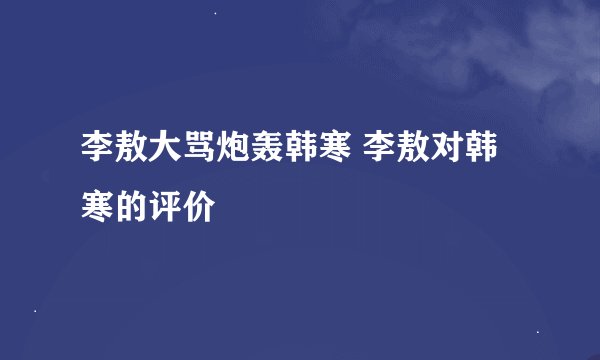 李敖大骂炮轰韩寒 李敖对韩寒的评价