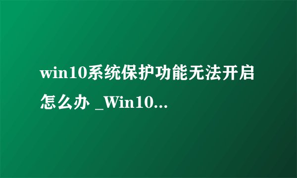win10系统保护功能无法开启怎么办 _Win10 系统保护无法开启修复方法