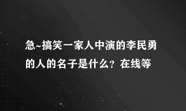 急~搞笑一家人中演的李民勇的人的名子是什么？在线等