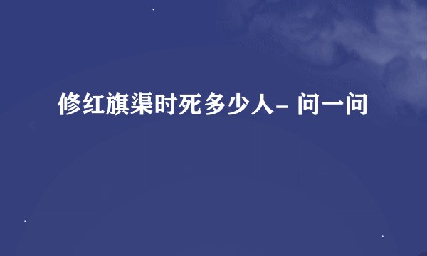 修红旗渠时死多少人- 问一问