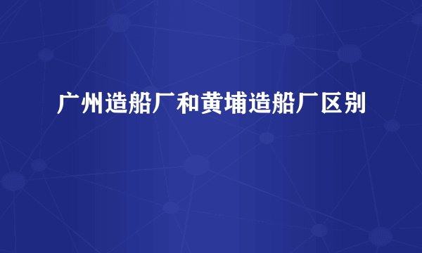 广州造船厂和黄埔造船厂区别