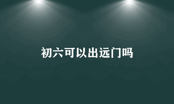 初六可以出远门吗