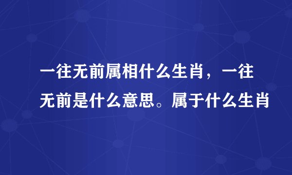 一往无前属相什么生肖，一往无前是什么意思。属于什么生肖