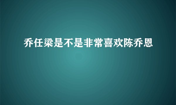 乔任梁是不是非常喜欢陈乔恩