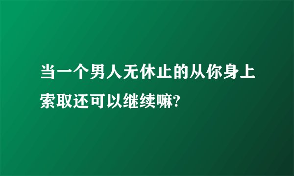 当一个男人无休止的从你身上索取还可以继续嘛?
