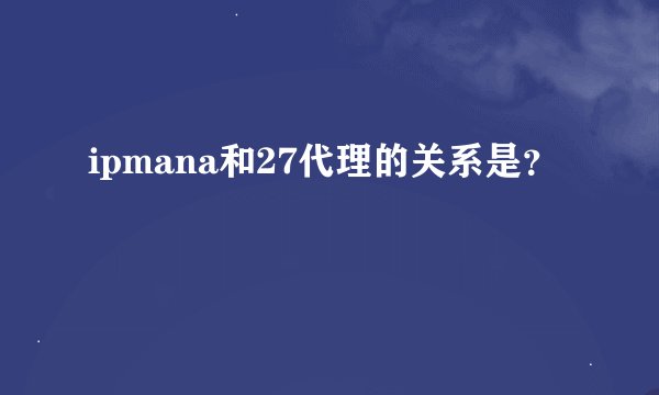 ipmana和27代理的关系是？
