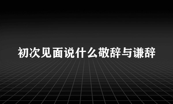 初次见面说什么敬辞与谦辞