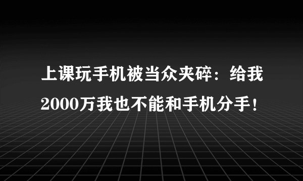 上课玩手机被当众夹碎：给我2000万我也不能和手机分手！