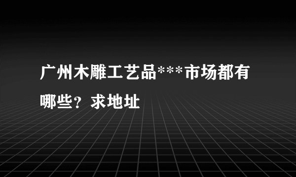 广州木雕工艺品***市场都有哪些？求地址