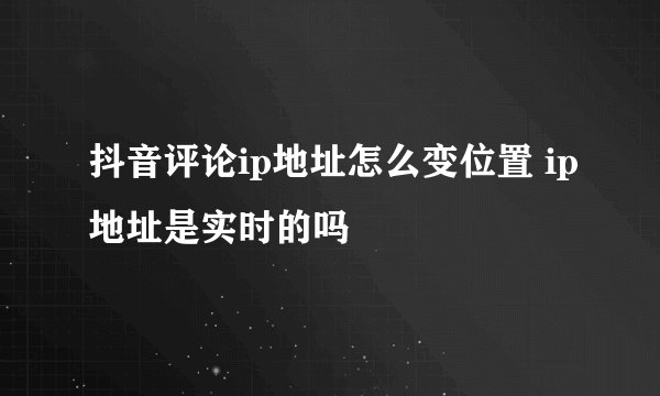 抖音评论ip地址怎么变位置 ip地址是实时的吗