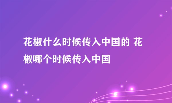 花椒什么时候传入中国的 花椒哪个时候传入中国