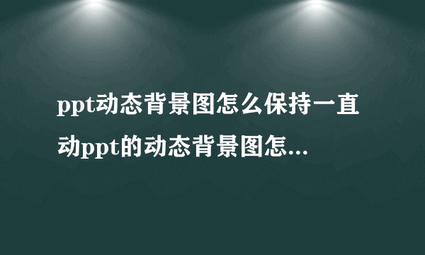 ppt动态背景图怎么保持一直动ppt的动态背景图怎么让他动