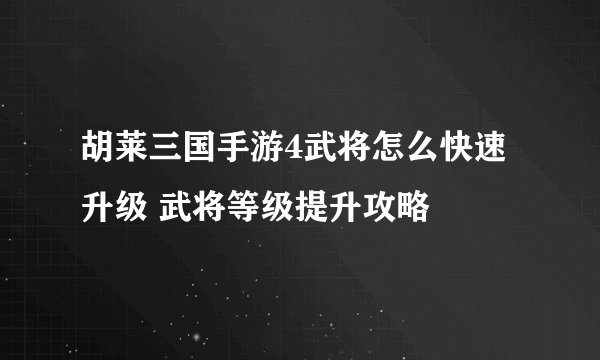 胡莱三国手游4武将怎么快速升级 武将等级提升攻略