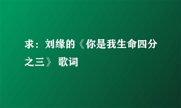 求：刘缘的《你是我生命四分之三》 歌词