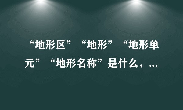 “地形区”“地形”“地形单元”“地形名称”是什么,有什么区别?
