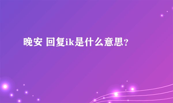 晚安 回复ik是什么意思？