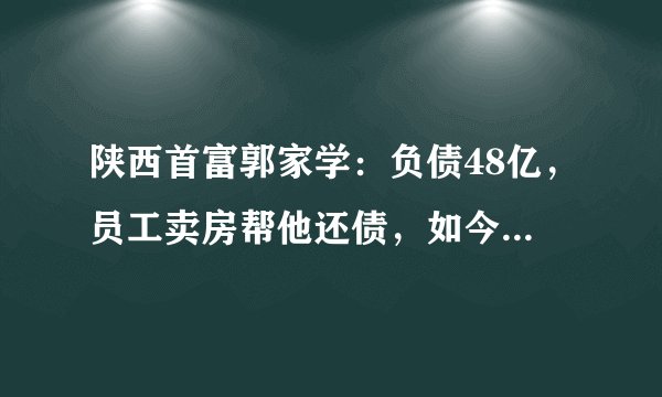 陕西首富郭家学：负债48亿，员工卖房帮他还债，如今又挣上百亿