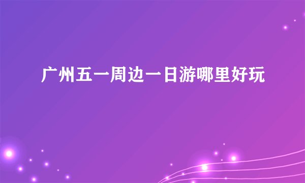 广州五一周边一日游哪里好玩