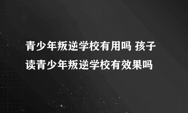 青少年叛逆学校有用吗 孩子读青少年叛逆学校有效果吗