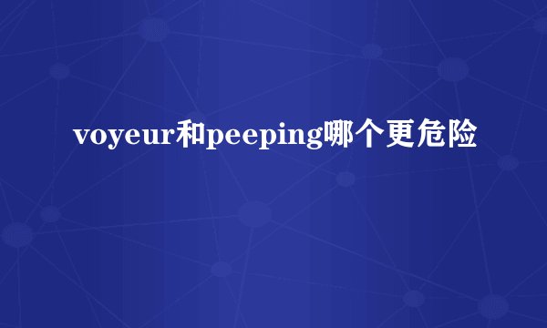 voyeur和peeping哪个更危险
