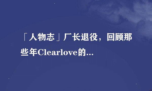 「人物志」厂长退役，回顾那些年Clearlove的光辉岁月