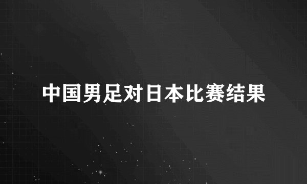 中国男足对日本比赛结果