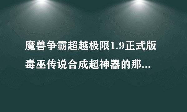 魔兽争霸超越极限1.9正式版毒巫传说合成超神器的那些材料都在那里爆？麻烦说得详细一些！