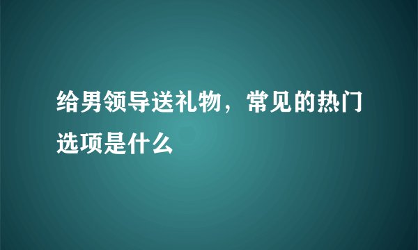 给男领导送礼物，常见的热门选项是什么