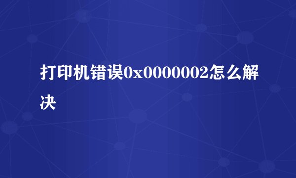 打印机错误0x0000002怎么解决